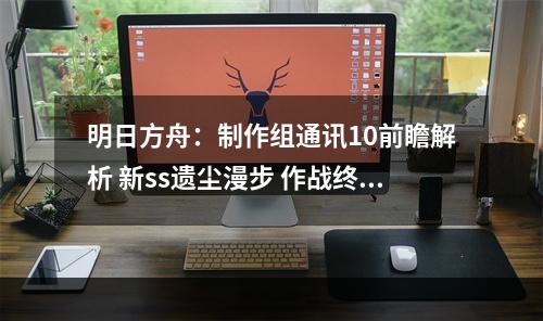 明日方舟：制作组通讯10前瞻解析 新ss遗尘漫步 作战终端升级 二周年庆