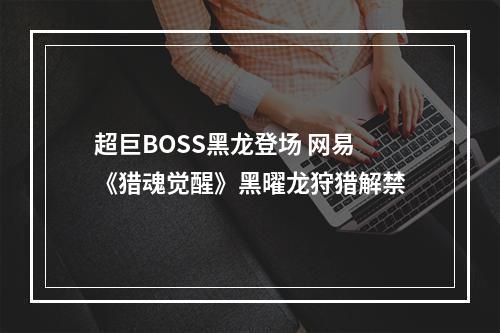 超巨BOSS黑龙登场 网易《猎魂觉醒》黑曜龙狩猎解禁