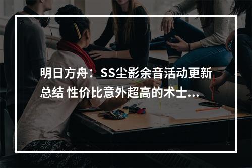 明日方舟：SS尘影余音活动更新总结 性价比意外超高的术士芯片礼包