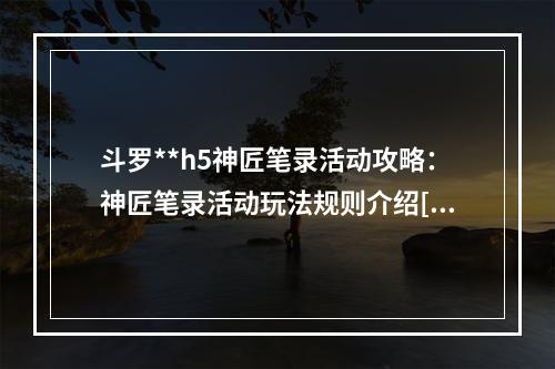 斗罗**h5神匠笔录活动攻略：神匠笔录活动玩法规则介绍[多图]