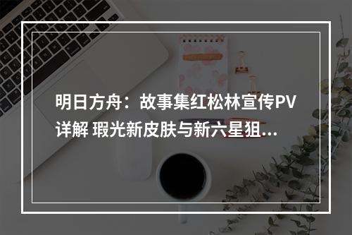 明日方舟：故事集红松林宣传PV详解 瑕光新皮肤与新六星狙击远牙