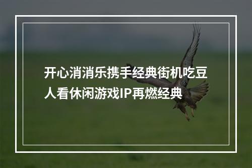 开心消消乐携手经典街机吃豆人看休闲游戏IP再燃经典