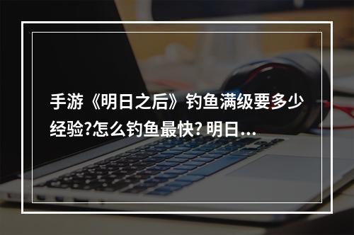 手游《明日之后》钓鱼满级要多少经验?怎么钓鱼最快? 明日之后如何提升钓鱼技能攻略合集