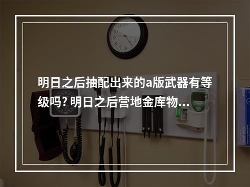 明日之后抽配出来的a版武器有等级吗? 明日之后营地金库物资锁定权是什么方法攻略