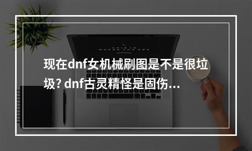 现在dnf女机械刷图是不是很垃圾? dnf古灵精怪是固伤吗攻略集锦