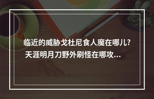 临近的威胁戈杜尼食人魔在哪儿? 天涯明月刀野外刷怪在哪攻略列表