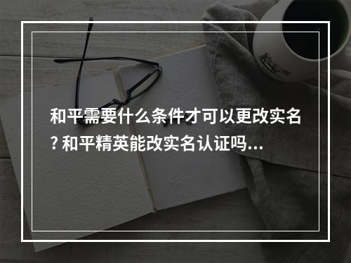 和平需要什么条件才可以更改实名? 和平精英能改实名认证吗攻略介绍