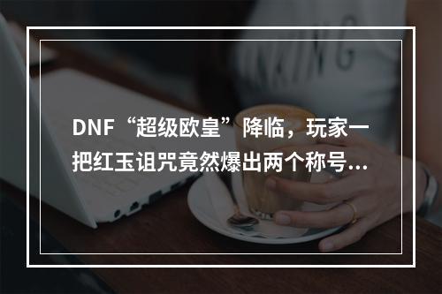 DNF“超级欧皇”降临，玩家一把红玉诅咒竟然爆出两个称号，这场面真没见过，如何评价? 地下城红玉的诅咒称号怎么得攻略合集