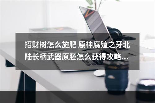 招财树怎么施肥 原神腐殖之牙北陆长柄武器原胚怎么获得攻略集锦