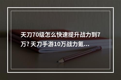 天刀70级怎么快速提升战力到7万? 天刀手游10万战力氪多少攻略一览