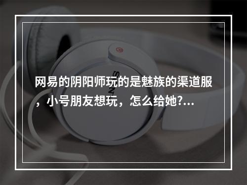 网易的阴阳师玩的是魅族的渠道服，小号朋友想玩，怎么给她?可以换绑定手机号吗? 阴阳师小米渠道服怎么绑定网易大神攻略详解