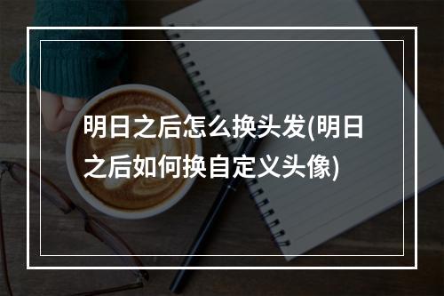 明日之后怎么换头发(明日之后如何换自定义头像)