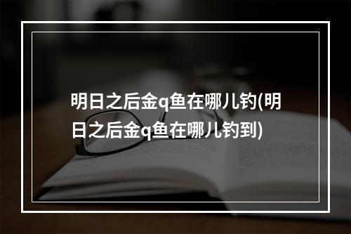 明日之后金q鱼在哪儿钓(明日之后金q鱼在哪儿钓到)