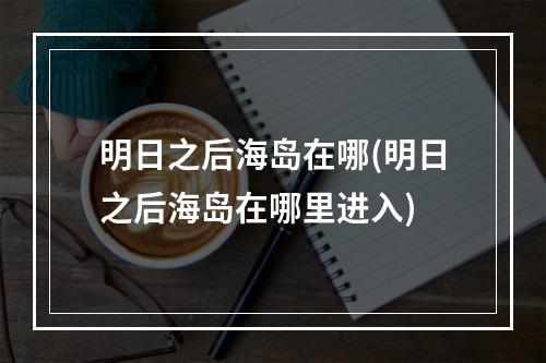 明日之后海岛在哪(明日之后海岛在哪里进入)