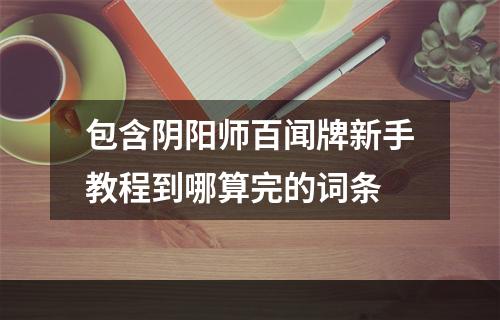 包含阴阳师百闻牌新手教程到哪算完的词条