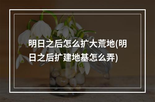 明日之后怎么扩大荒地(明日之后扩建地基怎么弄)