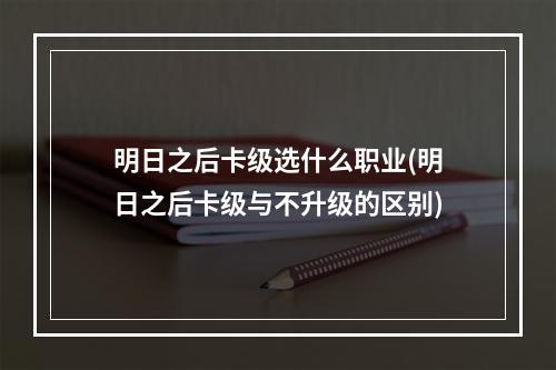 明日之后卡级选什么职业(明日之后卡级与不升级的区别)