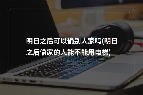 明日之后可以偷别人家吗(明日之后偷家的人能不能用电梯)