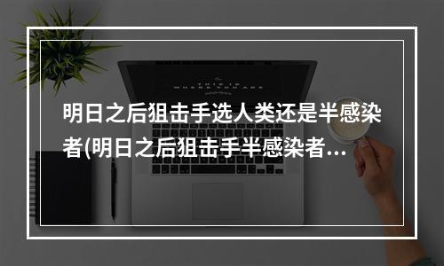 明日之后狙击手选人类还是半感染者(明日之后狙击手半感染者好还是人类好)