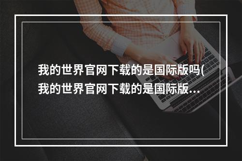 我的世界官网下载的是国际版吗(我的世界官网下载的是国际版吗安全吗)