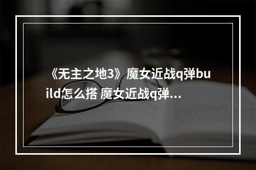 《无主之地3》魔女近战q弹build怎么搭 魔女近战q弹build搭配指南--手游攻略网