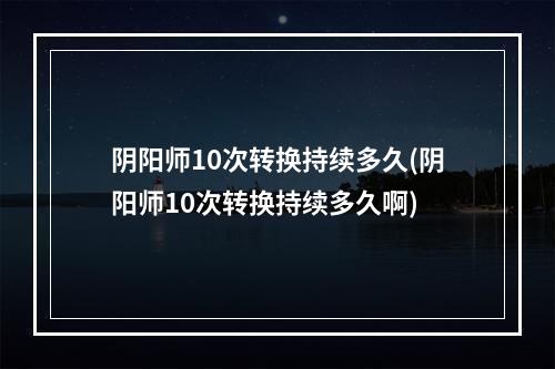 阴阳师10次转换持续多久(阴阳师10次转换持续多久啊)