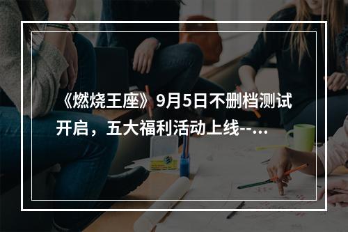 《燃烧王座》9月5日不删档测试开启，五大福利活动上线--手游攻略网