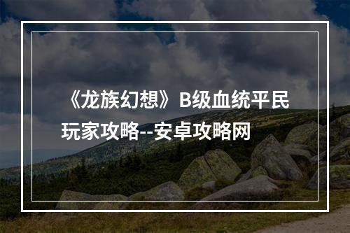 《龙族幻想》B级血统平民玩家攻略--安卓攻略网