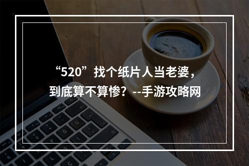 “520”找个纸片人当老婆，到底算不算惨？--手游攻略网