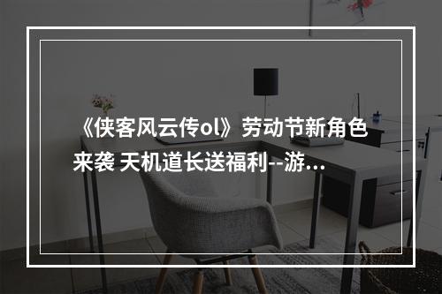 《侠客风云传ol》劳动节新角色来袭 天机道长送福利--游戏攻略网