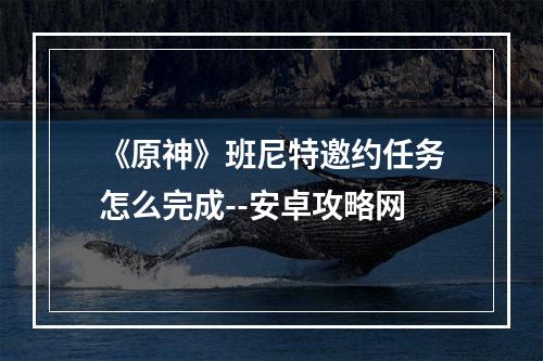 《原神》班尼特邀约任务怎么完成--安卓攻略网