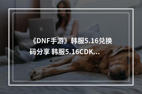 《DNF手游》韩服5.16兑换码分享 韩服5.16CDK大全--安卓攻略网