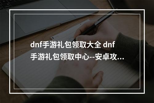 dnf手游礼包领取大全 dnf手游礼包领取中心--安卓攻略网