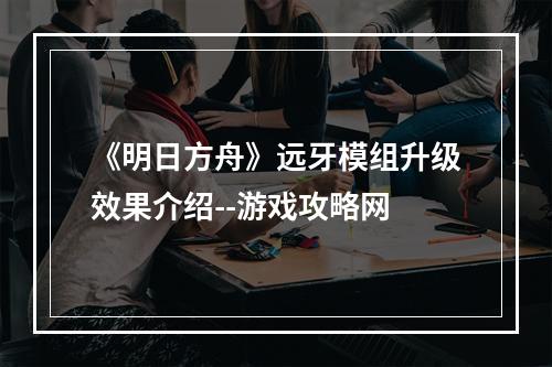 《明日方舟》远牙模组升级效果介绍--游戏攻略网