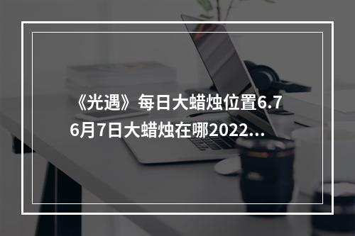 《光遇》每日大蜡烛位置6.7 6月7日大蜡烛在哪2022--手游攻略网