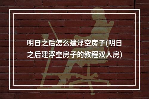 明日之后怎么建浮空房子(明日之后建浮空房子的教程双人房)