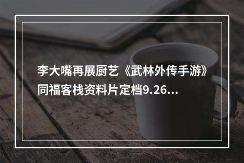 李大嘴再展厨艺《武林外传手游》同福客栈资料片定档9.26--手游攻略网