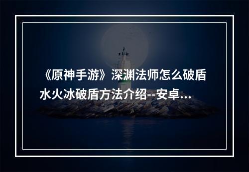 《原神手游》深渊法师怎么破盾 水火冰破盾方法介绍--安卓攻略网