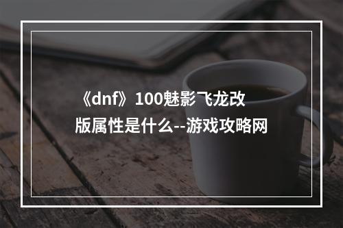 《dnf》100魅影飞龙改版属性是什么--游戏攻略网