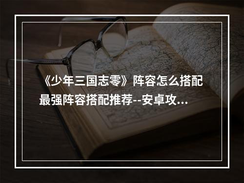 《少年三国志零》阵容怎么搭配 最强阵容搭配推荐--安卓攻略网