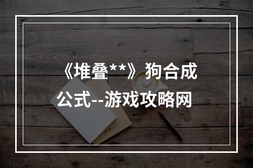 《堆叠**》狗合成公式--游戏攻略网