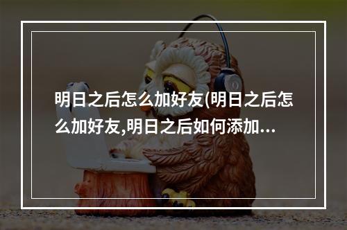 明日之后怎么加好友(明日之后怎么加好友,明日之后如何添加好友)