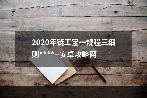 2020年链工宝一规程三细则****--安卓攻略网