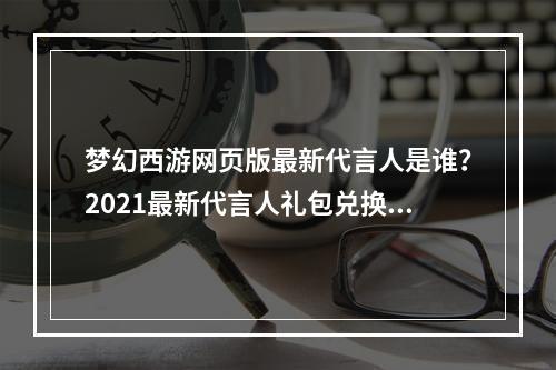 梦幻西游网页版最新代言人是谁？2021最新代言人礼包兑换码分享[多图]--安卓攻略网