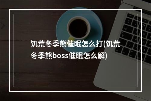 饥荒冬季熊催眠怎么打(饥荒冬季熊boss催眠怎么解)