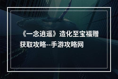 《一念逍遥》造化至宝福赠获取攻略--手游攻略网