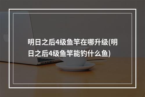 明日之后4级鱼竿在哪升级(明日之后4级鱼竿能钓什么鱼)