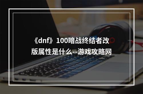 《dnf》100暗战终结者改版属性是什么--游戏攻略网