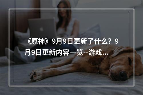 《原神》9月9日更新了什么？9月9日更新内容一览--游戏攻略网