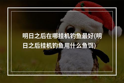 明日之后在哪挂机钓鱼最好(明日之后挂机钓鱼用什么鱼饵)